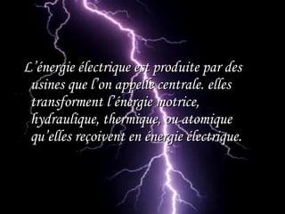 L’énergie électrique est produite par desL’énergie électrique est produite par des
usines que l’on appelle centrale. ellesusines que l’on appelle centrale. elles
transforment l’énergie motrice,transforment l’énergie motrice,
hydraulique, thermique, ou atomiquehydraulique, thermique, ou atomique
qu’elles reçoivent en énergie électrique.qu’elles reçoivent en énergie électrique.
 