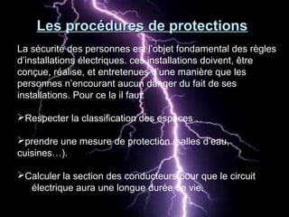 La sécurité des personnes est l’objet fondamental des règles
d’installations électriques. ces installations doivent, être
conçue, réalise, et entretenues d’une manière que les
personnes n’encourant aucun danger du fait de ses
installations. Pour ce la il faut:
Respecter la classification des espaces .
prendre une mesure de protection (salles d’eau,
cuisines…).
Calculer la section des conducteurs pour que le circuit
électrique aura une longue durée de vie.
Les procédures de protectionsLes procédures de protections
 