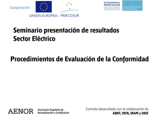 Cooperación




 Seminario presentación de resultados
 Sector Eléctrico

Procedimientos de Evaluación de la Conformidad




                         Contrato desarrollado con la colaboración de
                                            ABNT, INTN, IRAM y UNIT
 