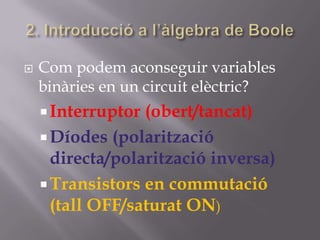  Com podem aconseguir variables
binàries en un circuit elèctric?
Interruptor (obert/tancat)
Díodes (polarització
directa/polarització inversa)
Transistors en commutació
(tall OFF/saturat ON)
 