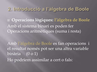  Operacions lògiques: l’àlgebra de Boole
Amb el sistema binari es poden fer
Operacions aritmètiques (suma i resta)
Amb l’àlgebra de Boole es fan operacions i
el resultat només pot ser una altra variable
binària (0 o 1)
Ho podríem assimilar a cert o fals:
 