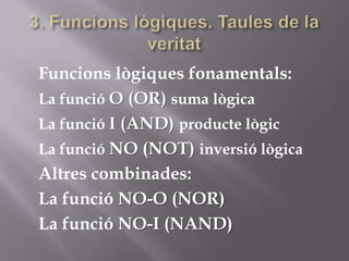 Funcions lògiques fonamentals:
La funció O (OR) suma lògica
La funció I (AND) producte lògic
La funció NO (NOT) inversió lògica
Altres combinades:
La funció NO-O (NOR)
La funció NO-I (NAND)
 