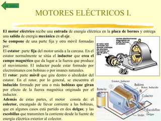 MOTORES ELÉCTRICOS I. Al  índice El motor eléctrico  recibe una  entrada  de energía eléctrica en la  placa de bornes  y entrega una  salida  de energía  mecánica  en  el eje . Se compone  de una parte fija y otra móvil formadas por: El  estator : parte  fija  del motor unida a la carcasa. En el estator normalmente se sitúa el  inductor  que  crea el campo magnético  que da lugar a la fuerza que produce el movimiento. El inductor puede estar formado por electroimanes con bobinas o por imanes naturales.  El  rotor : parte  móvil  que gira dentro o alrededor del estator. En el rotor, por lo general, se encuentra el  inducido  formado por una o más  bobinas que giran  por efecto de la fuerza magnética originada por el inductor. Además  de estas partes, el motor  consta de: el  colector,  encargado de llevar corriente a las bobinas, que en algunos casos está partido en dos  delgas ; y las  escobillas  que transmiten la corriente desde la fuente de energía eléctrica exterior al colector. Estator. Inductor Rotor. Inducido Delgas 