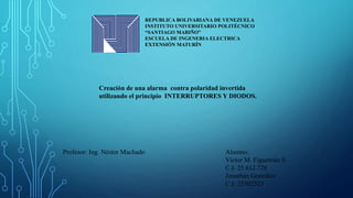 REPUBLICA BOLIVARIANA DE VENEZUELA
INSTITUTO UNIVERSITARIO POLITÉCNICO
“SANTIAGO MARIÑO”
ESCUELA DE INGENERIA ELECTRICA
EXTENSIÓN MATURÍN
Creación de una alarma contra polaridad invertida
utilizando el principio INTERRUPTORES Y DIODOS.
Alumno:
Víctor M. Figueredo S
C.I: 25.612.728
Jonathan González
C.I: 25502523
Profesor: Ing. Néstor Machado
 