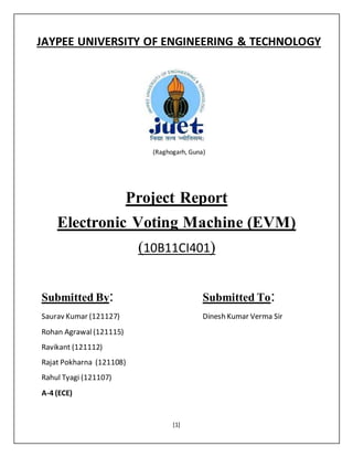 [1]
(Raghogarh, Guna)
Project Report
Electronic Voting Machine (EVM)
(10B11CI401)
Submitted By: Submitted To:
Saurav Kumar (121127) Dinesh Kumar Verma Sir
Rohan Agrawal(121115)
Ravikant (121112)
Rajat Pokharna (121108)
Rahul Tyagi (121107)
A-4 (ECE)
JAYPEE UNIVERSITY OF ENGINEERING & TECHNOLOGY
 