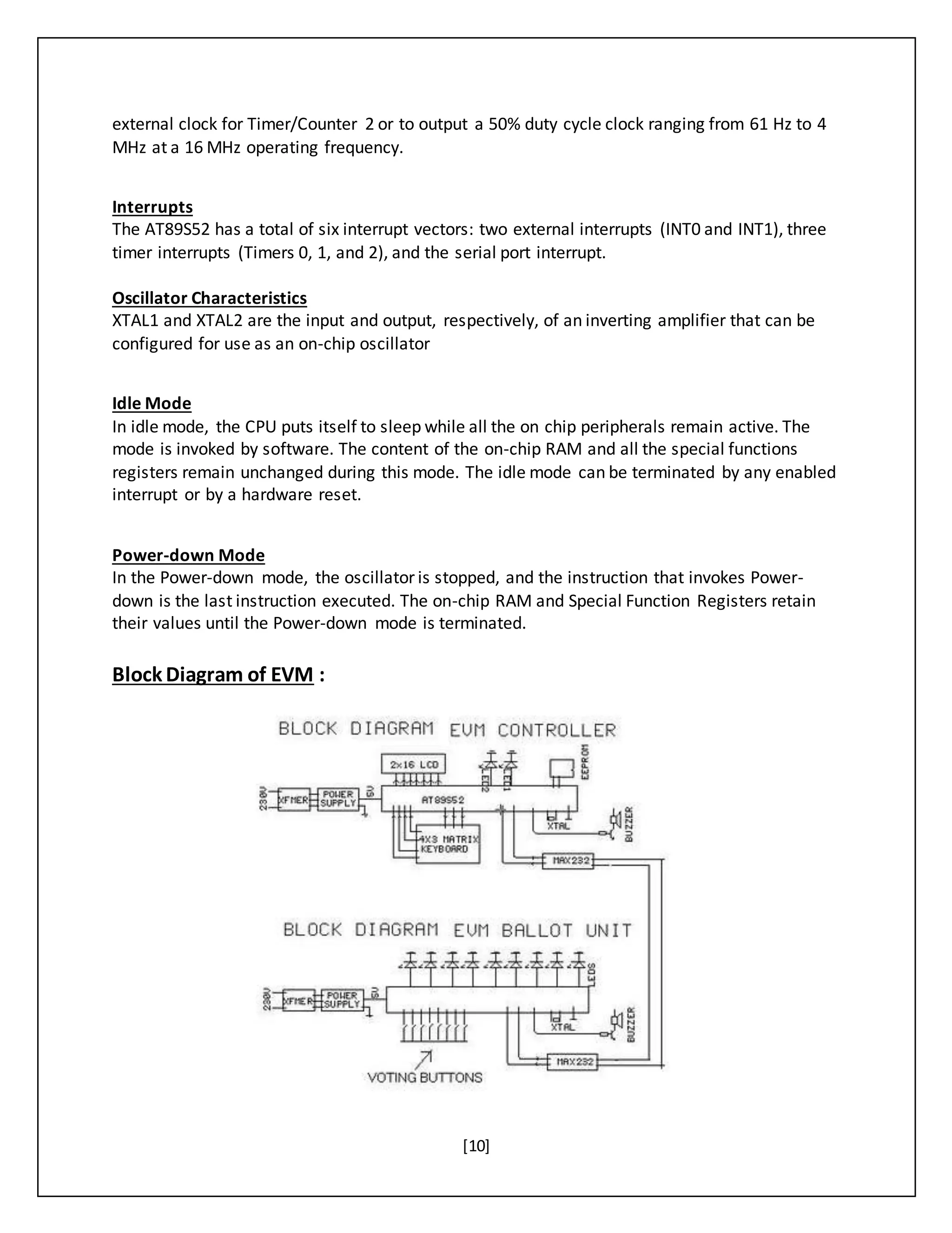 [10]
external clock for Timer/Counter 2 or to output a 50% duty cycle clock ranging from 61 Hz to 4
MHz at a 16 MHz operating frequency.
Interrupts
The AT89S52 has a total of six interrupt vectors: two external interrupts (INT0 and INT1), three
timer interrupts (Timers 0, 1, and 2), and the serial port interrupt.
Oscillator Characteristics
XTAL1 and XTAL2 are the input and output, respectively, of an inverting amplifier that can be
configured for use as an on-chip oscillator
Idle Mode
In idle mode, the CPU puts itself to sleep while all the on chip peripherals remain active. The
mode is invoked by software. The content of the on-chip RAM and all the special functions
registers remain unchanged during this mode. The idle mode can be terminated by any enabled
interrupt or by a hardware reset.
Power-down Mode
In the Power-down mode, the oscillator is stopped, and the instruction that invokes Power-
down is the last instruction executed. The on-chip RAM and Special Function Registers retain
their values until the Power-down mode is terminated.
Block Diagram of EVM :
 