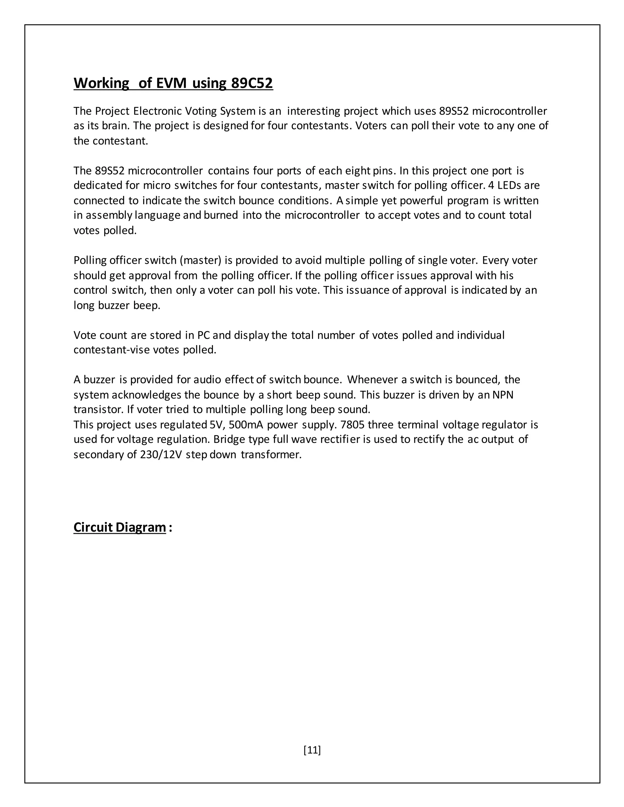 [11]
Working of EVM using 89C52
The Project Electronic Voting System is an interesting project which uses 89S52 microcontroller
as its brain. The project is designed for four contestants. Voters can poll their vote to any one of
the contestant.
The 89S52 microcontroller contains four ports of each eight pins. In this project one port is
dedicated for micro switches for four contestants, master switch for polling officer. 4 LEDs are
connected to indicate the switch bounce conditions. A simple yet powerful program is written
in assembly language and burned into the microcontroller to accept votes and to count total
votes polled.
Polling officer switch (master) is provided to avoid multiple polling of single voter. Every voter
should get approval from the polling officer. If the polling officer issues approval with his
control switch, then only a voter can poll his vote. This issuance of approval is indicated by an
long buzzer beep.
Vote count are stored in PC and display the total number of votes polled and individual
contestant-vise votes polled.
A buzzer is provided for audio effect of switch bounce. Whenever a switch is bounced, the
system acknowledges the bounce by a short beep sound. This buzzer is driven by an NPN
transistor. If voter tried to multiple polling long beep sound.
This project uses regulated 5V, 500mA power supply. 7805 three terminal voltage regulator is
used for voltage regulation. Bridge type full wave rectifier is used to rectify the ac output of
secondary of 230/12V step down transformer.
Circuit Diagram:
 