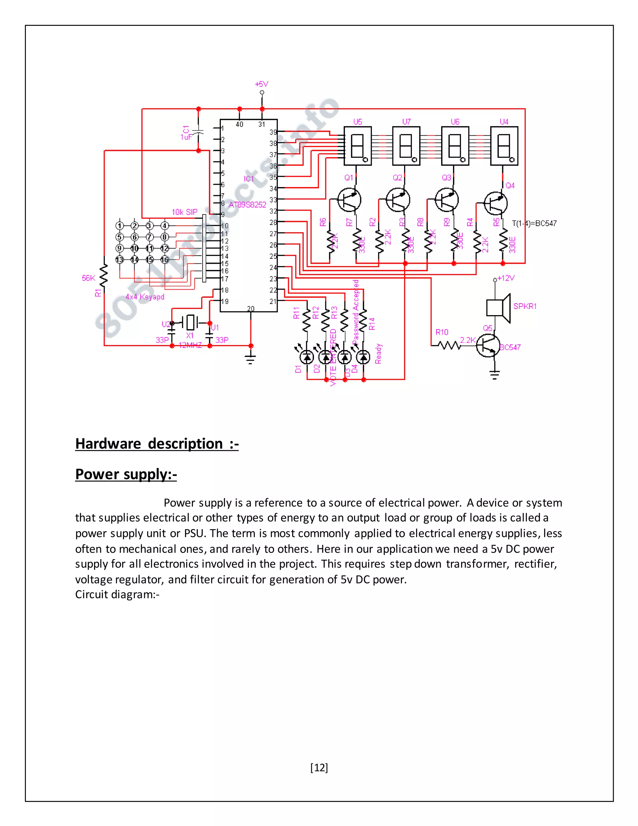 [12]
Hardware description :-
Power supply:-
Power supply is a reference to a source of electrical power. A device or system
that supplies electrical or other types of energy to an output load or group of loads is called a
power supply unit or PSU. The term is most commonly applied to electrical energy supplies, less
often to mechanical ones, and rarely to others. Here in our application we need a 5v DC power
supply for all electronics involved in the project. This requires step down transformer, rectifier,
voltage regulator, and filter circuit for generation of 5v DC power.
Circuit diagram:-
 