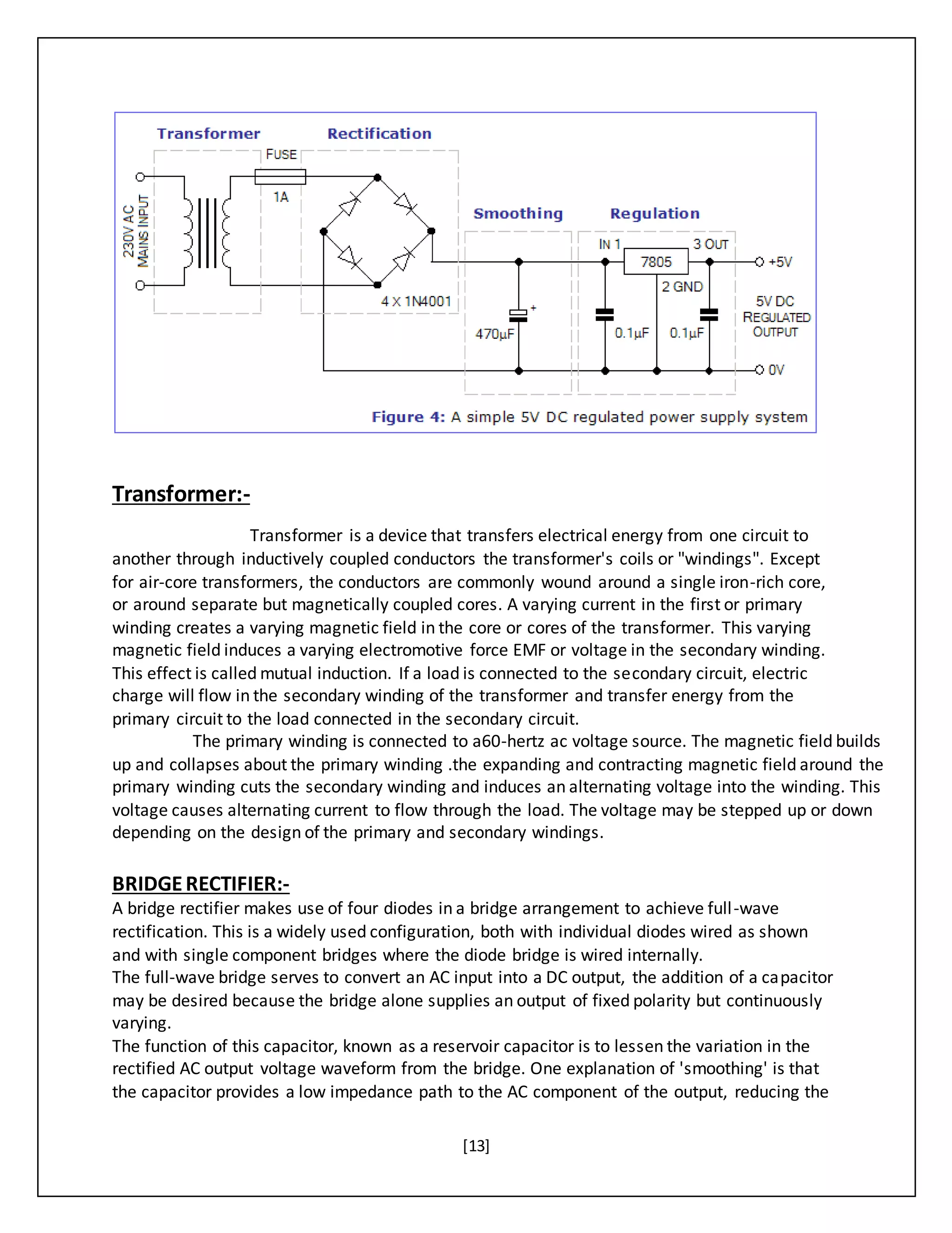 [13]
Transformer:-
Transformer is a device that transfers electrical energy from one circuit to
another through inductively coupled conductors the transformer's coils or "windings". Except
for air-core transformers, the conductors are commonly wound around a single iron-rich core,
or around separate but magnetically coupled cores. A varying current in the first or primary
winding creates a varying magnetic field in the core or cores of the transformer. This varying
magnetic field induces a varying electromotive force EMF or voltage in the secondary winding.
This effect is called mutual induction. If a load is connected to the secondary circuit, electric
charge will flow in the secondary winding of the transformer and transfer energy from the
primary circuit to the load connected in the secondary circuit.
The primary winding is connected to a60-hertz ac voltage source. The magnetic field builds
up and collapses about the primary winding .the expanding and contracting magnetic field around the
primary winding cuts the secondary winding and induces an alternating voltage into the winding. This
voltage causes alternating current to flow through the load. The voltage may be stepped up or down
depending on the design of the primary and secondary windings.
BRIDGERECTIFIER:-
A bridge rectifier makes use of four diodes in a bridge arrangement to achieve full-wave
rectification. This is a widely used configuration, both with individual diodes wired as shown
and with single component bridges where the diode bridge is wired internally.
The full-wave bridge serves to convert an AC input into a DC output, the addition of a capacitor
may be desired because the bridge alone supplies an output of fixed polarity but continuously
varying.
The function of this capacitor, known as a reservoir capacitor is to lessen the variation in the
rectified AC output voltage waveform from the bridge. One explanation of 'smoothing' is that
the capacitor provides a low impedance path to the AC component of the output, reducing the
 