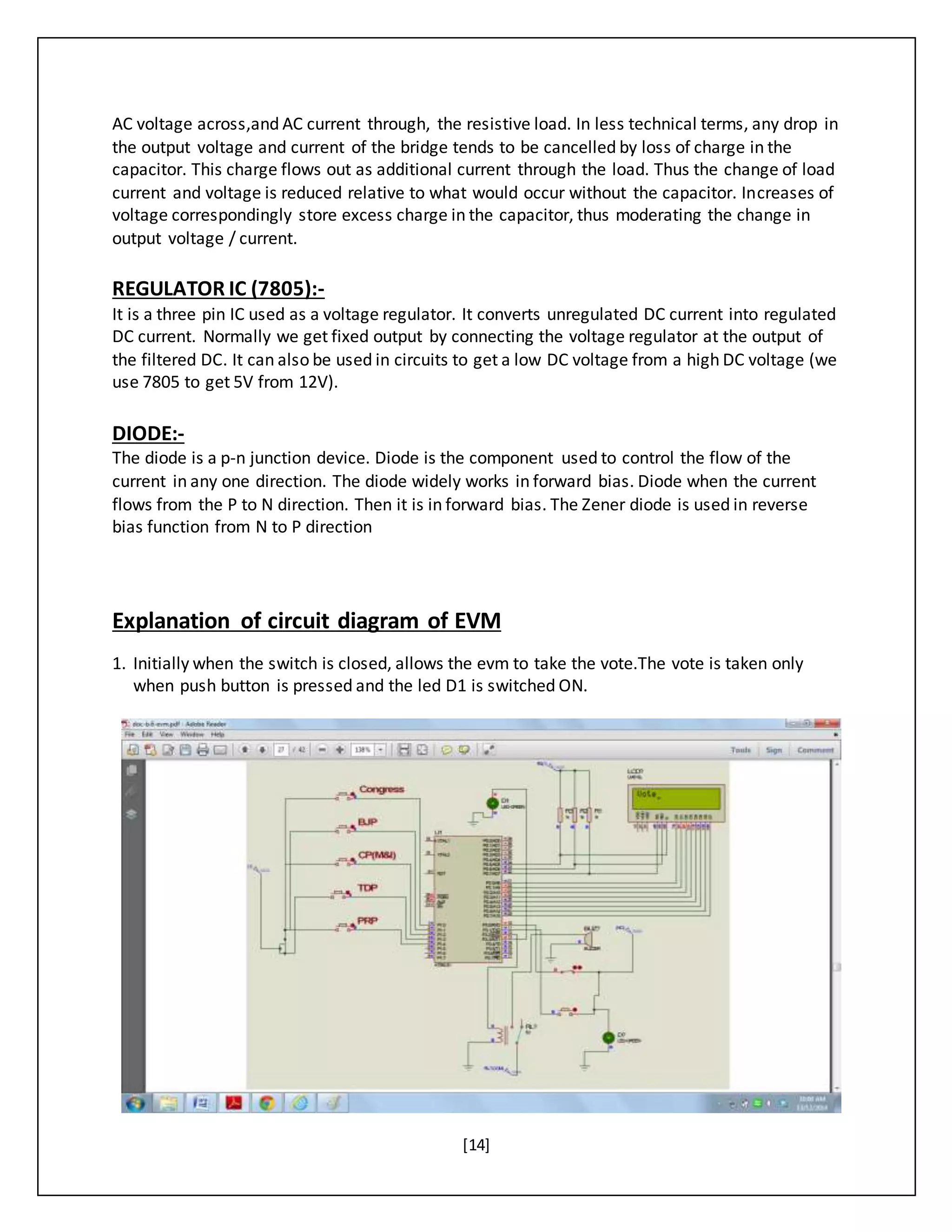 [14]
AC voltage across,and AC current through, the resistive load. In less technical terms, any drop in
the output voltage and current of the bridge tends to be cancelled by loss of charge in the
capacitor. This charge flows out as additional current through the load. Thus the change of load
current and voltage is reduced relative to what would occur without the capacitor. Increases of
voltage correspondingly store excess charge in the capacitor, thus moderating the change in
output voltage / current.
REGULATOR IC (7805):-
It is a three pin IC used as a voltage regulator. It converts unregulated DC current into regulated
DC current. Normally we get fixed output by connecting the voltage regulator at the output of
the filtered DC. It can also be used in circuits to get a low DC voltage from a high DC voltage (we
use 7805 to get 5V from 12V).
DIODE:-
The diode is a p-n junction device. Diode is the component used to control the flow of the
current in any one direction. The diode widely works in forward bias. Diode when the current
flows from the P to N direction. Then it is in forward bias. The Zener diode is used in reverse
bias function from N to P direction
Explanation of circuit diagram of EVM
1. Initially when the switch is closed, allows the evm to take the vote.The vote is taken only
when push button is pressed and the led D1 is switched ON.
 