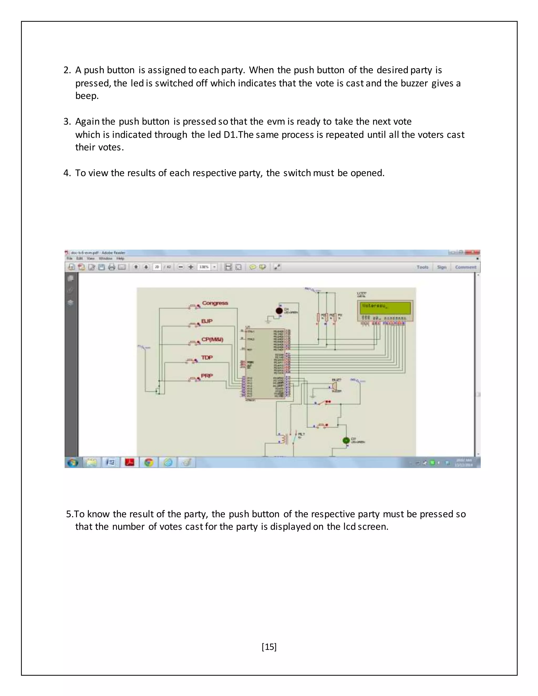 [15]
2. A push button is assigned to each party. When the push button of the desired party is
pressed, the led is switched off which indicates that the vote is cast and the buzzer gives a
beep.
3. Again the push button is pressed so that the evm is ready to take the next vote
which is indicated through the led D1.The same process is repeated until all the voters cast
their votes.
4. To view the results of each respective party, the switch must be opened.
5.To know the result of the party, the push button of the respective party must be pressed so
that the number of votes cast for the party is displayed on the lcd screen.
 