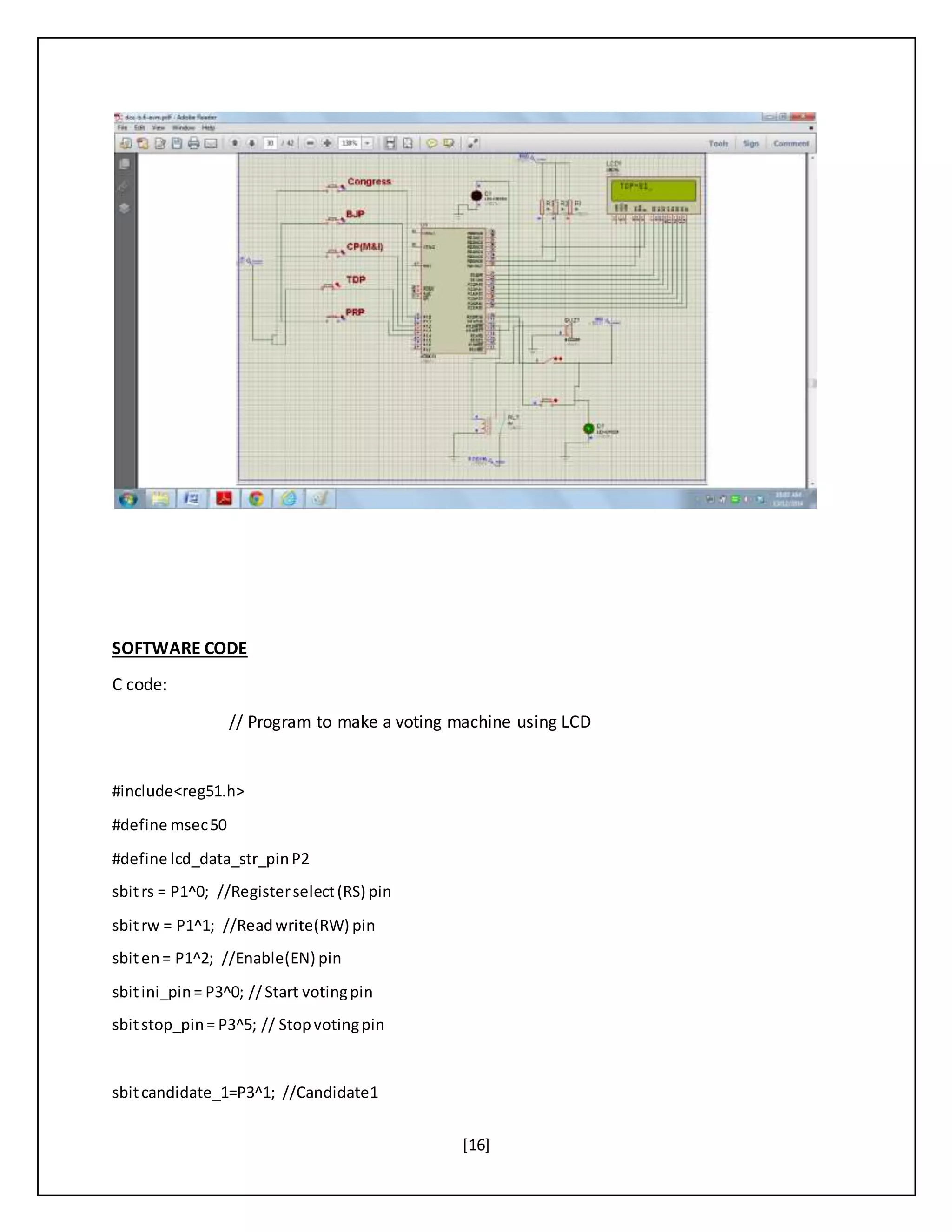 [16]
SOFTWARE CODE
C code:
// Program to make a voting machine using LCD
#include<reg51.h>
#define msec50
#define lcd_data_str_pinP2
sbitrs = P1^0; //Registerselect(RS) pin
sbitrw = P1^1; //Readwrite(RW) pin
sbiten= P1^2; //Enable(EN) pin
sbitini_pin= P3^0; //Start votingpin
sbitstop_pin= P3^5; // Stopvotingpin
sbitcandidate_1=P3^1; //Candidate1
 