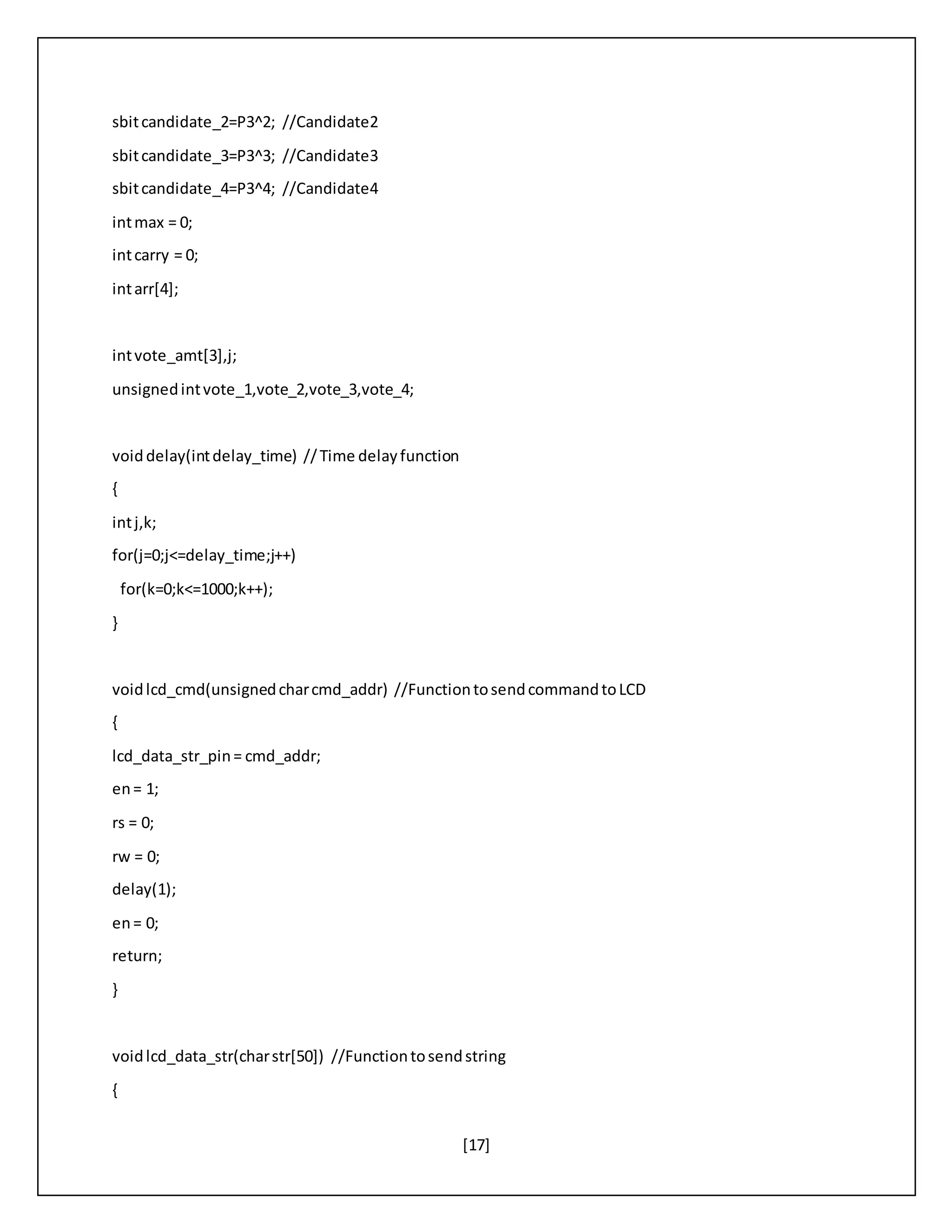 [17]
sbitcandidate_2=P3^2; //Candidate2
sbitcandidate_3=P3^3; //Candidate3
sbitcandidate_4=P3^4; //Candidate4
intmax = 0;
intcarry = 0;
intarr[4];
intvote_amt[3],j;
unsignedintvote_1,vote_2,vote_3,vote_4;
voiddelay(intdelay_time) //Time delayfunction
{
intj,k;
for(j=0;j<=delay_time;j++)
for(k=0;k<=1000;k++);
}
voidlcd_cmd(unsignedcharcmd_addr) //FunctiontosendcommandtoLCD
{
lcd_data_str_pin= cmd_addr;
en= 1;
rs = 0;
rw = 0;
delay(1);
en= 0;
return;
}
voidlcd_data_str(charstr[50]) //Functiontosendstring
{
 