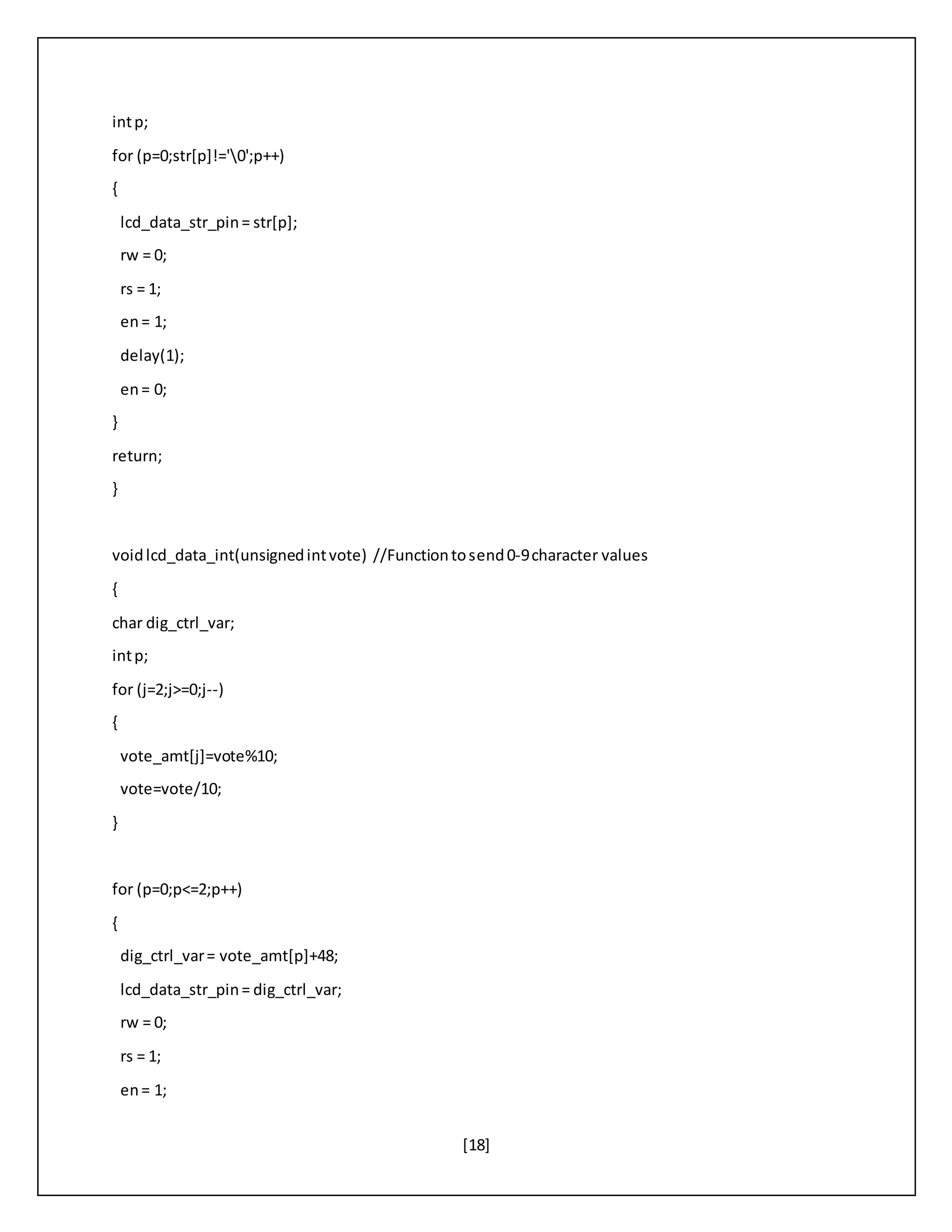[18]
intp;
for (p=0;str[p]!='0';p++)
{
lcd_data_str_pin= str[p];
rw = 0;
rs = 1;
en= 1;
delay(1);
en= 0;
}
return;
}
voidlcd_data_int(unsignedintvote) //Functiontosend0-9character values
{
char dig_ctrl_var;
intp;
for (j=2;j>=0;j--)
{
vote_amt[j]=vote%10;
vote=vote/10;
}
for (p=0;p<=2;p++)
{
dig_ctrl_var= vote_amt[p]+48;
lcd_data_str_pin= dig_ctrl_var;
rw = 0;
rs = 1;
en= 1;
 