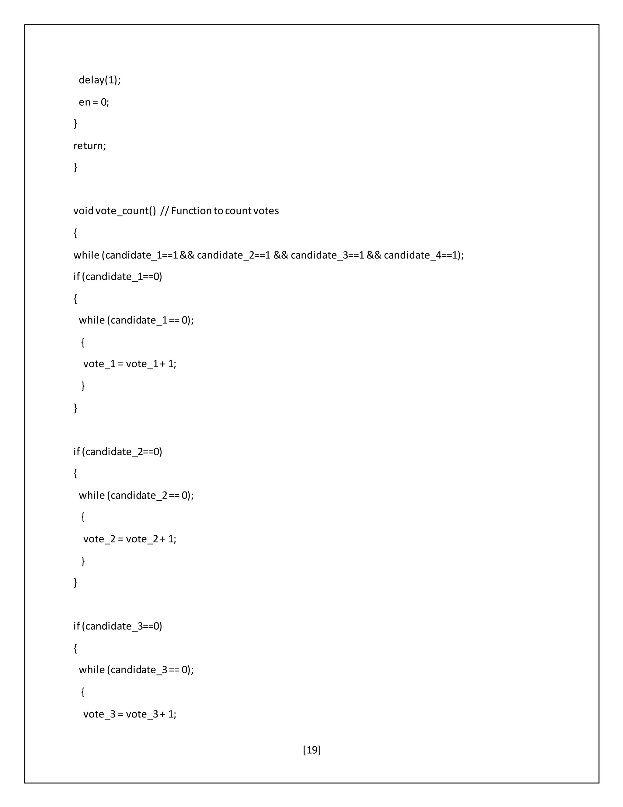 [19]
delay(1);
en= 0;
}
return;
}
voidvote_count() //Functiontocountvotes
{
while (candidate_1==1&& candidate_2==1 && candidate_3==1 && candidate_4==1);
if (candidate_1==0)
{
while (candidate_1== 0);
{
vote_1 = vote_1+ 1;
}
}
if (candidate_2==0)
{
while (candidate_2== 0);
{
vote_2 = vote_2+ 1;
}
}
if (candidate_3==0)
{
while (candidate_3== 0);
{
vote_3 = vote_3+ 1;
 