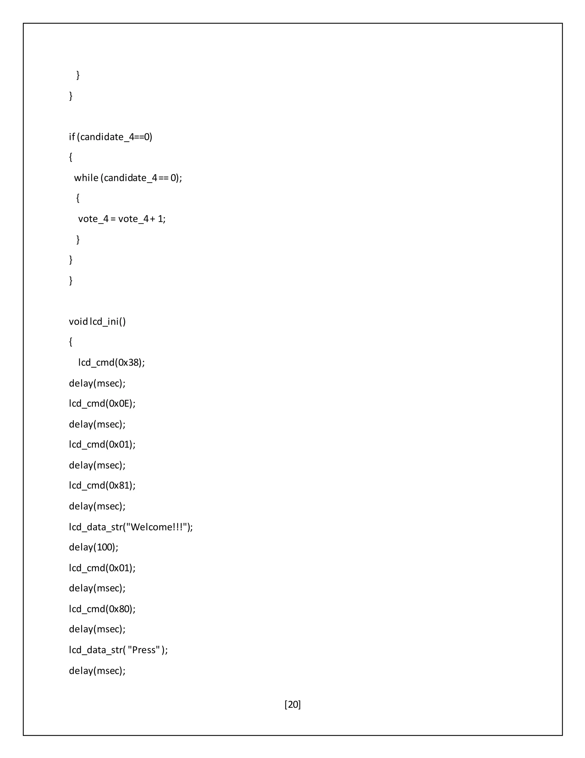 [20]
}
}
if (candidate_4==0)
{
while (candidate_4== 0);
{
vote_4 = vote_4+ 1;
}
}
}
voidlcd_ini()
{
lcd_cmd(0x38);
delay(msec);
lcd_cmd(0x0E);
delay(msec);
lcd_cmd(0x01);
delay(msec);
lcd_cmd(0x81);
delay(msec);
lcd_data_str("Welcome!!!");
delay(100);
lcd_cmd(0x01);
delay(msec);
lcd_cmd(0x80);
delay(msec);
lcd_data_str( "Press");
delay(msec);
 
