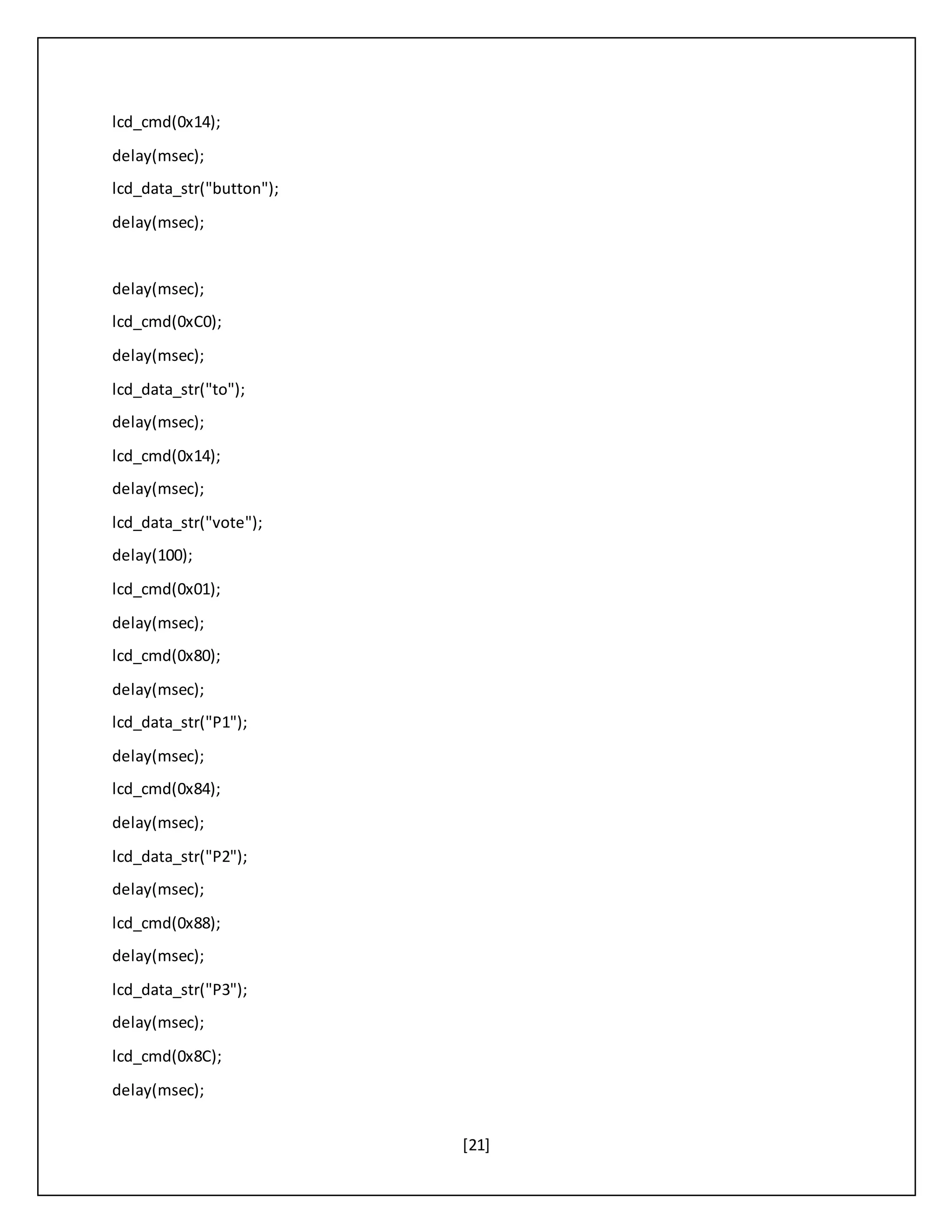 [21]
lcd_cmd(0x14);
delay(msec);
lcd_data_str("button");
delay(msec);
delay(msec);
lcd_cmd(0xC0);
delay(msec);
lcd_data_str("to");
delay(msec);
lcd_cmd(0x14);
delay(msec);
lcd_data_str("vote");
delay(100);
lcd_cmd(0x01);
delay(msec);
lcd_cmd(0x80);
delay(msec);
lcd_data_str("P1");
delay(msec);
lcd_cmd(0x84);
delay(msec);
lcd_data_str("P2");
delay(msec);
lcd_cmd(0x88);
delay(msec);
lcd_data_str("P3");
delay(msec);
lcd_cmd(0x8C);
delay(msec);
 