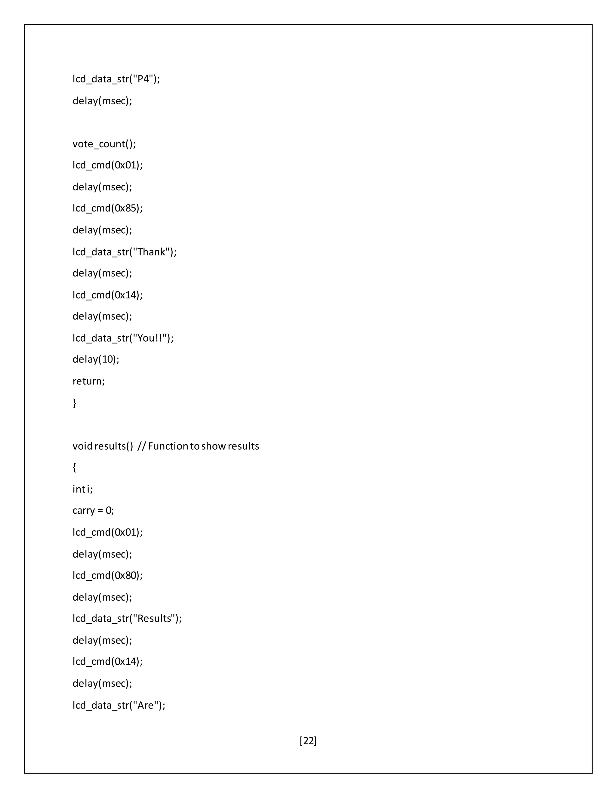 [22]
lcd_data_str("P4");
delay(msec);
vote_count();
lcd_cmd(0x01);
delay(msec);
lcd_cmd(0x85);
delay(msec);
lcd_data_str("Thank");
delay(msec);
lcd_cmd(0x14);
delay(msec);
lcd_data_str("You!!");
delay(10);
return;
}
voidresults() //Functiontoshowresults
{
inti;
carry = 0;
lcd_cmd(0x01);
delay(msec);
lcd_cmd(0x80);
delay(msec);
lcd_data_str("Results");
delay(msec);
lcd_cmd(0x14);
delay(msec);
lcd_data_str("Are");
 