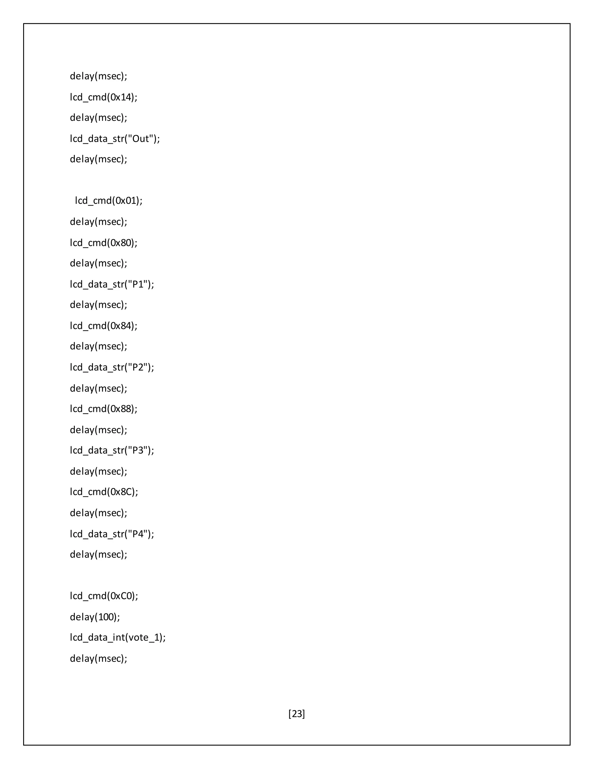 [23]
delay(msec);
lcd_cmd(0x14);
delay(msec);
lcd_data_str("Out");
delay(msec);
lcd_cmd(0x01);
delay(msec);
lcd_cmd(0x80);
delay(msec);
lcd_data_str("P1");
delay(msec);
lcd_cmd(0x84);
delay(msec);
lcd_data_str("P2");
delay(msec);
lcd_cmd(0x88);
delay(msec);
lcd_data_str("P3");
delay(msec);
lcd_cmd(0x8C);
delay(msec);
lcd_data_str("P4");
delay(msec);
lcd_cmd(0xC0);
delay(100);
lcd_data_int(vote_1);
delay(msec);
 