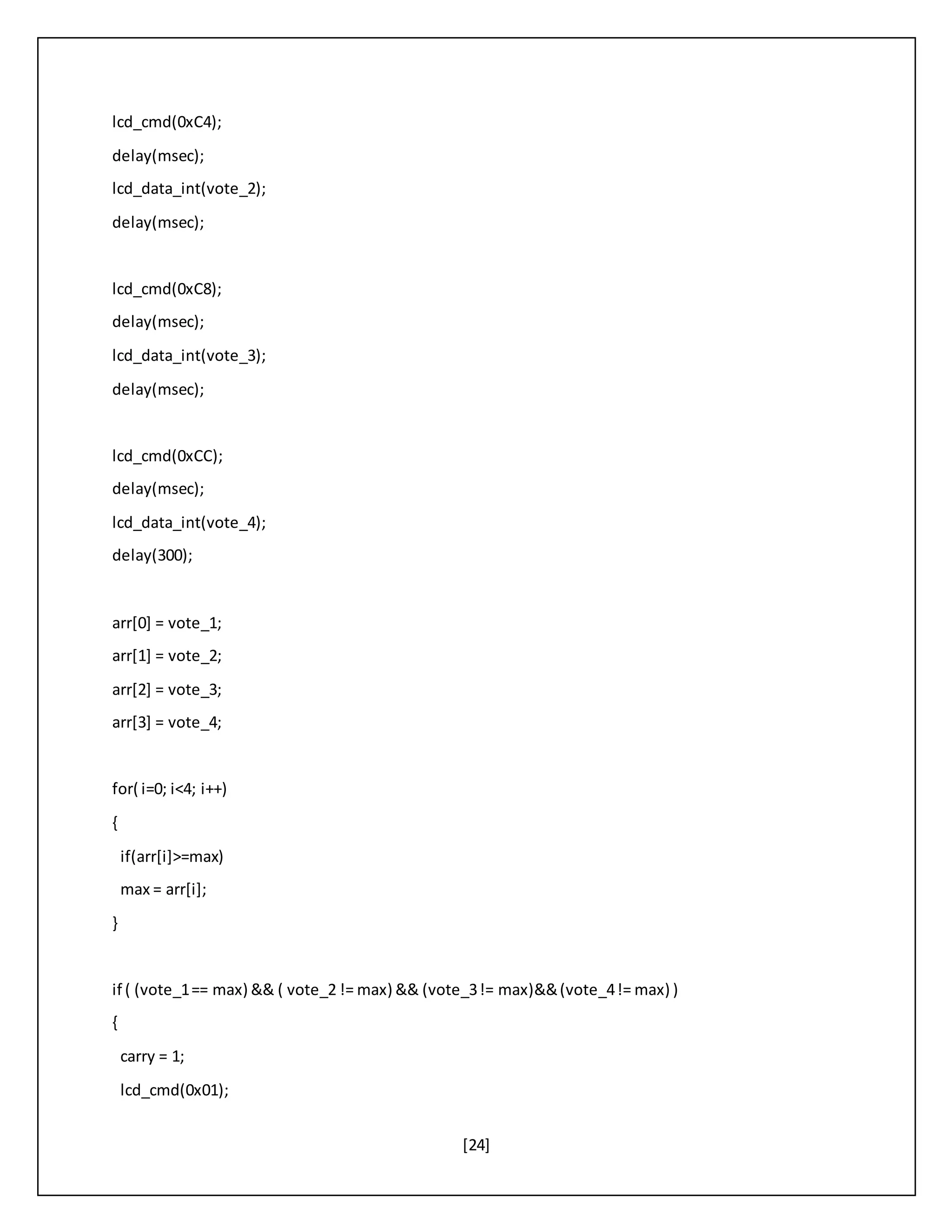 [24]
lcd_cmd(0xC4);
delay(msec);
lcd_data_int(vote_2);
delay(msec);
lcd_cmd(0xC8);
delay(msec);
lcd_data_int(vote_3);
delay(msec);
lcd_cmd(0xCC);
delay(msec);
lcd_data_int(vote_4);
delay(300);
arr[0] = vote_1;
arr[1] = vote_2;
arr[2] = vote_3;
arr[3] = vote_4;
for( i=0; i<4; i++)
{
if(arr[i]>=max)
max = arr[i];
}
if ( (vote_1== max) && ( vote_2 != max) && (vote_3!= max)&&(vote_4!= max) )
{
carry = 1;
lcd_cmd(0x01);
 