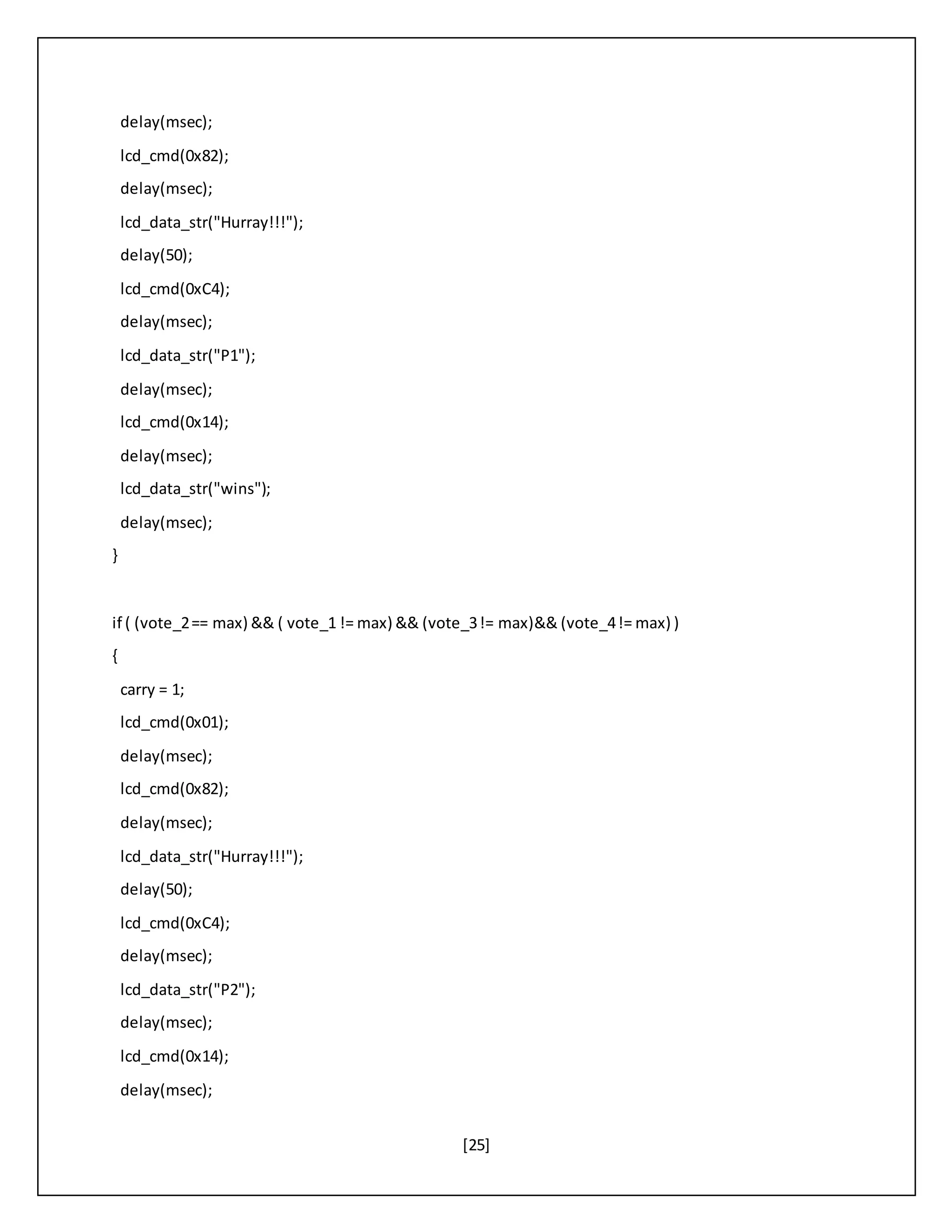 [25]
delay(msec);
lcd_cmd(0x82);
delay(msec);
lcd_data_str("Hurray!!!");
delay(50);
lcd_cmd(0xC4);
delay(msec);
lcd_data_str("P1");
delay(msec);
lcd_cmd(0x14);
delay(msec);
lcd_data_str("wins");
delay(msec);
}
if ( (vote_2== max) && ( vote_1 != max) && (vote_3!= max)&& (vote_4!= max) )
{
carry = 1;
lcd_cmd(0x01);
delay(msec);
lcd_cmd(0x82);
delay(msec);
lcd_data_str("Hurray!!!");
delay(50);
lcd_cmd(0xC4);
delay(msec);
lcd_data_str("P2");
delay(msec);
lcd_cmd(0x14);
delay(msec);
 