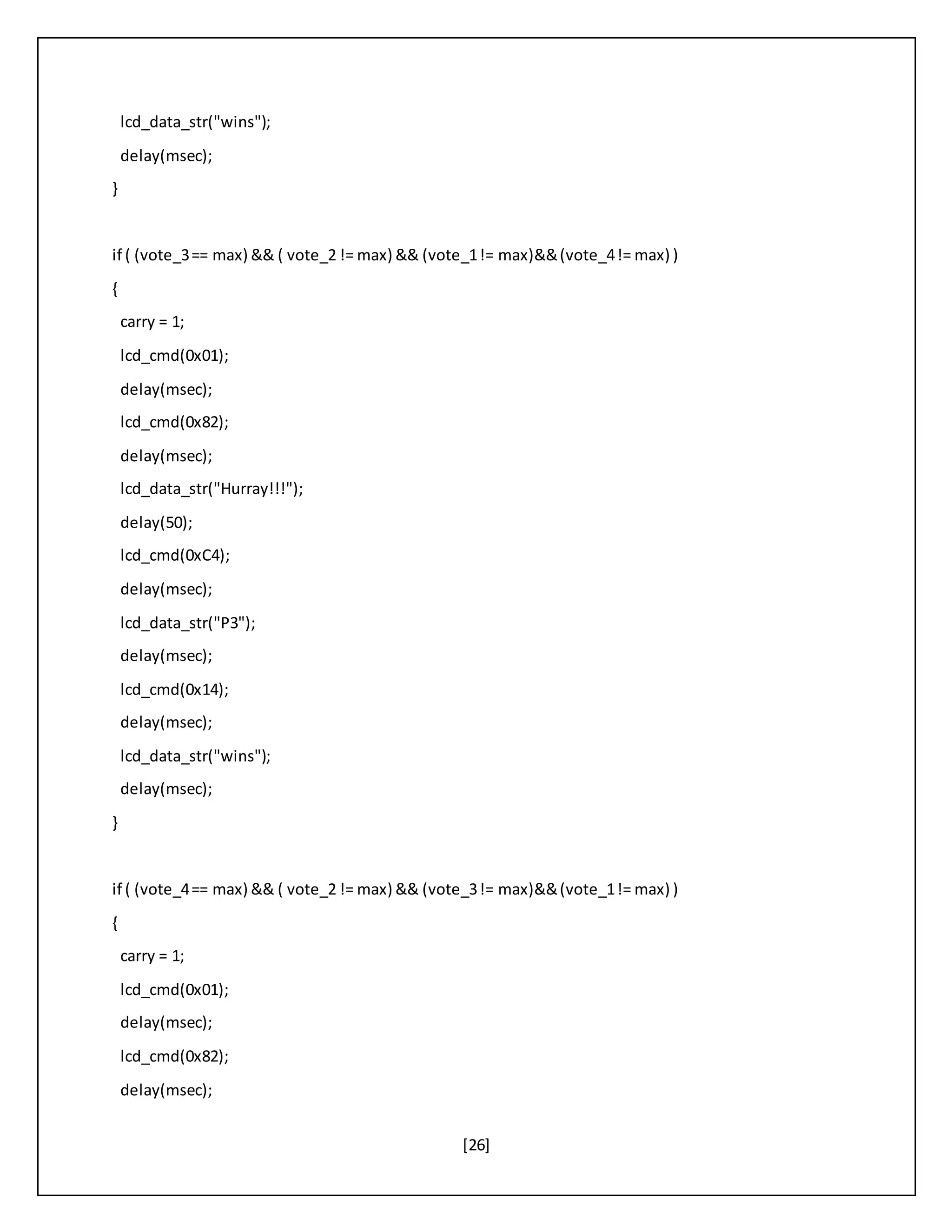 [26]
lcd_data_str("wins");
delay(msec);
}
if ( (vote_3== max) && ( vote_2 != max) && (vote_1!= max)&&(vote_4!= max) )
{
carry = 1;
lcd_cmd(0x01);
delay(msec);
lcd_cmd(0x82);
delay(msec);
lcd_data_str("Hurray!!!");
delay(50);
lcd_cmd(0xC4);
delay(msec);
lcd_data_str("P3");
delay(msec);
lcd_cmd(0x14);
delay(msec);
lcd_data_str("wins");
delay(msec);
}
if ( (vote_4== max) && ( vote_2 != max) && (vote_3!= max)&&(vote_1!= max) )
{
carry = 1;
lcd_cmd(0x01);
delay(msec);
lcd_cmd(0x82);
delay(msec);
 