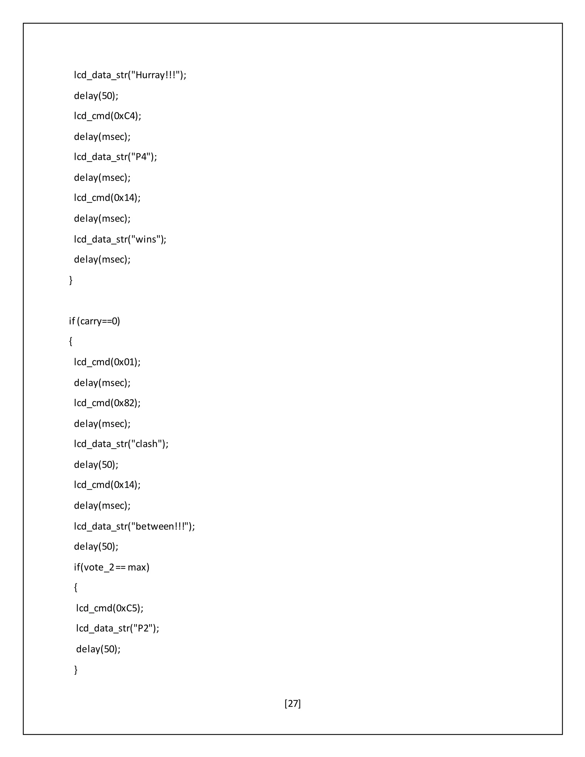 [27]
lcd_data_str("Hurray!!!");
delay(50);
lcd_cmd(0xC4);
delay(msec);
lcd_data_str("P4");
delay(msec);
lcd_cmd(0x14);
delay(msec);
lcd_data_str("wins");
delay(msec);
}
if (carry==0)
{
lcd_cmd(0x01);
delay(msec);
lcd_cmd(0x82);
delay(msec);
lcd_data_str("clash");
delay(50);
lcd_cmd(0x14);
delay(msec);
lcd_data_str("between!!!");
delay(50);
if(vote_2== max)
{
lcd_cmd(0xC5);
lcd_data_str("P2");
delay(50);
}
 