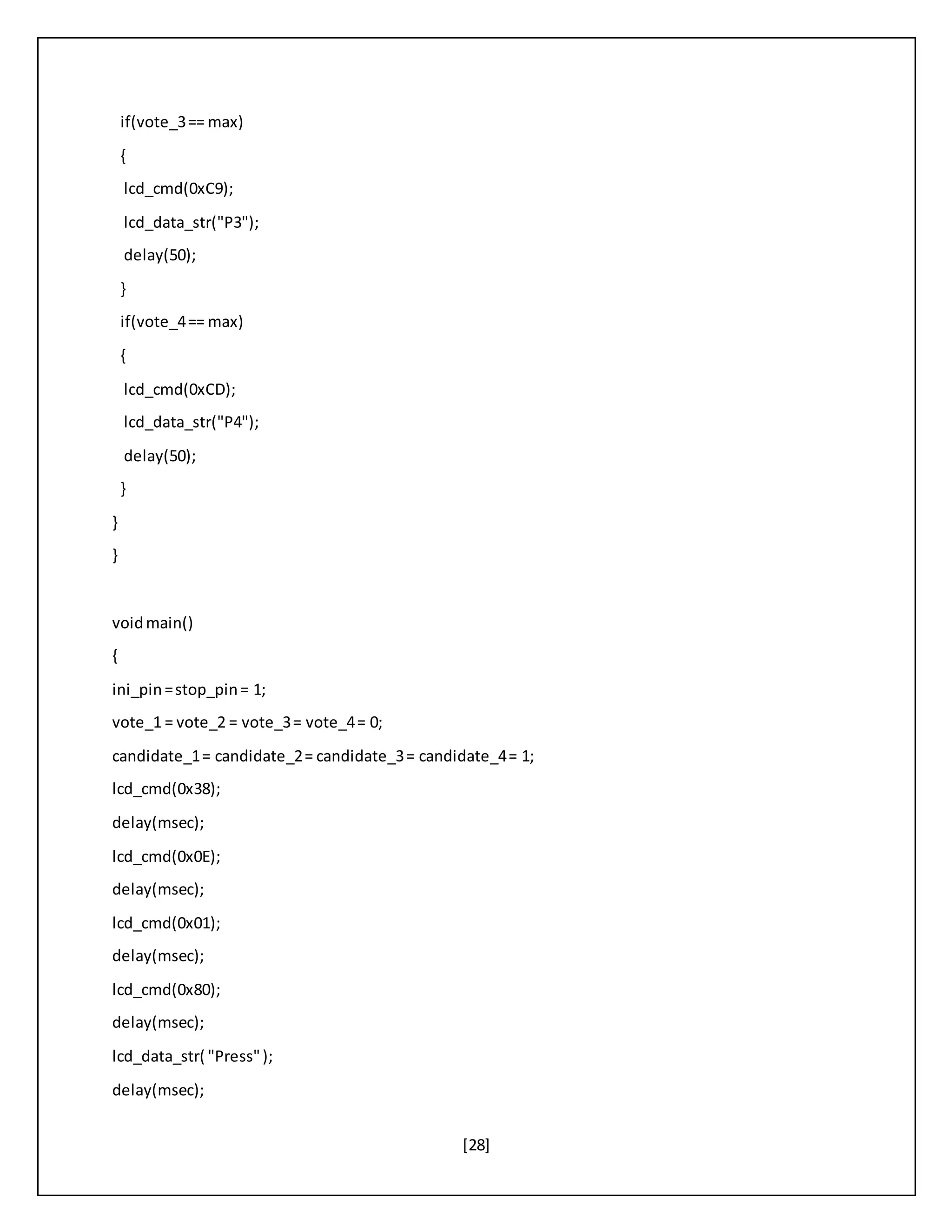 [28]
if(vote_3== max)
{
lcd_cmd(0xC9);
lcd_data_str("P3");
delay(50);
}
if(vote_4== max)
{
lcd_cmd(0xCD);
lcd_data_str("P4");
delay(50);
}
}
}
voidmain()
{
ini_pin=stop_pin= 1;
vote_1 = vote_2 = vote_3= vote_4= 0;
candidate_1= candidate_2= candidate_3= candidate_4= 1;
lcd_cmd(0x38);
delay(msec);
lcd_cmd(0x0E);
delay(msec);
lcd_cmd(0x01);
delay(msec);
lcd_cmd(0x80);
delay(msec);
lcd_data_str( "Press");
delay(msec);
 