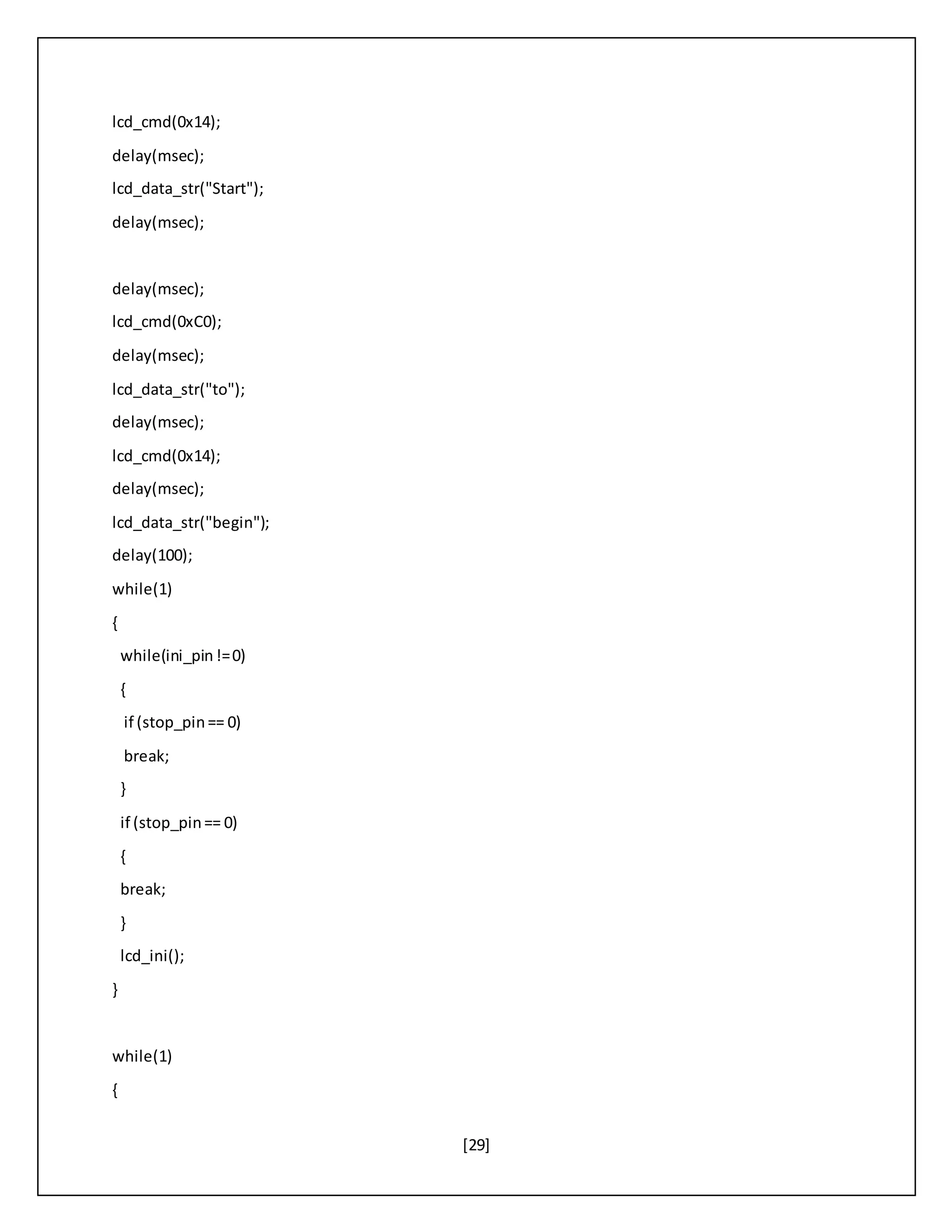 [29]
lcd_cmd(0x14);
delay(msec);
lcd_data_str("Start");
delay(msec);
delay(msec);
lcd_cmd(0xC0);
delay(msec);
lcd_data_str("to");
delay(msec);
lcd_cmd(0x14);
delay(msec);
lcd_data_str("begin");
delay(100);
while(1)
{
while(ini_pin!=0)
{
if (stop_pin== 0)
break;
}
if (stop_pin== 0)
{
break;
}
lcd_ini();
}
while(1)
{
 