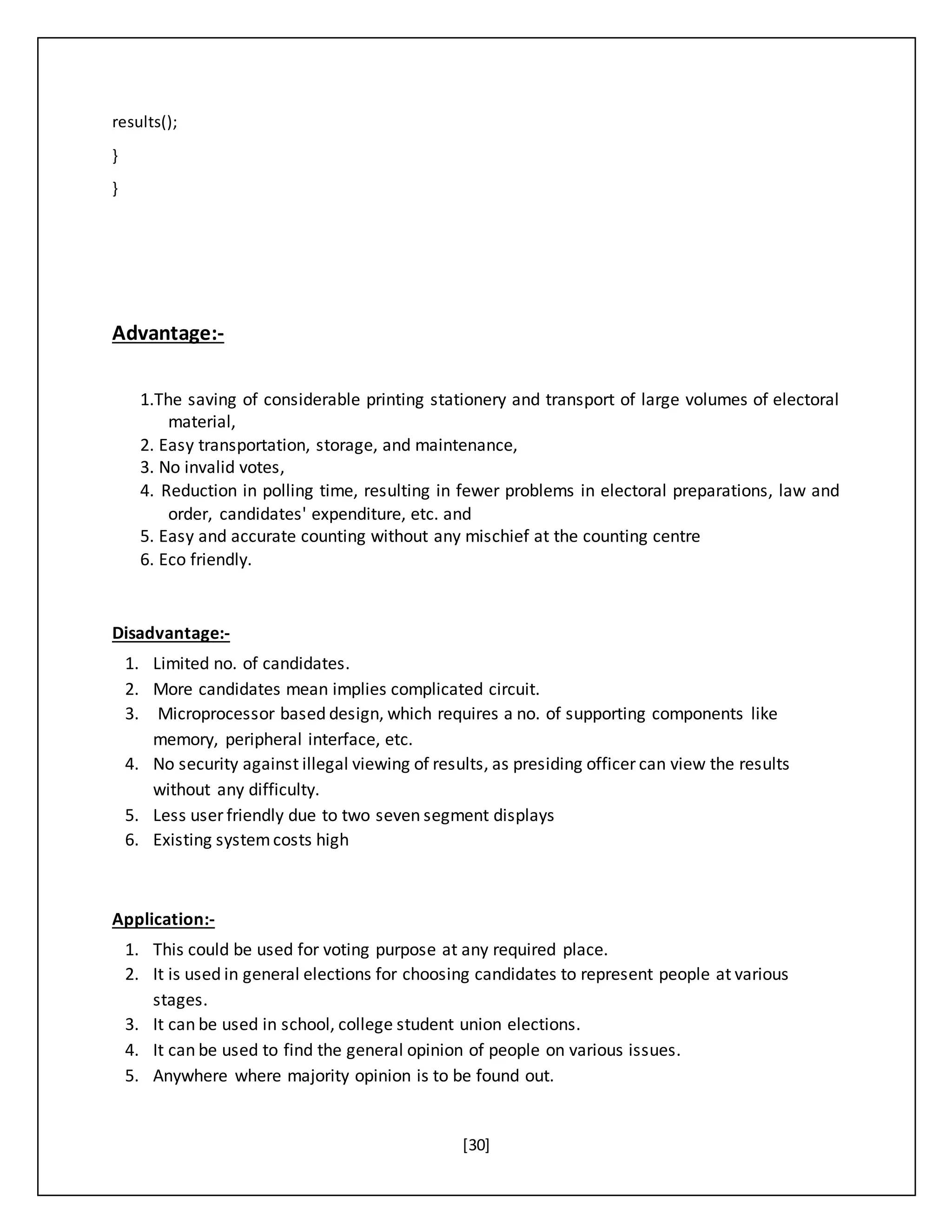 [30]
results();
}
}
Advantage:-
1.The saving of considerable printing stationery and transport of large volumes of electoral
material,
2. Easy transportation, storage, and maintenance,
3. No invalid votes,
4. Reduction in polling time, resulting in fewer problems in electoral preparations, law and
order, candidates' expenditure, etc. and
5. Easy and accurate counting without any mischief at the counting centre
6. Eco friendly.
Disadvantage:-
1. Limited no. of candidates.
2. More candidates mean implies complicated circuit.
3. Microprocessor based design, which requires a no. of supporting components like
memory, peripheral interface, etc.
4. No security against illegal viewing of results, as presiding officer can view the results
without any difficulty.
5. Less user friendly due to two seven segment displays
6. Existing systemcosts high
Application:-
1. This could be used for voting purpose at any required place.
2. It is used in general elections for choosing candidates to represent people at various
stages.
3. It can be used in school, college student union elections.
4. It can be used to find the general opinion of people on various issues.
5. Anywhere where majority opinion is to be found out.
 