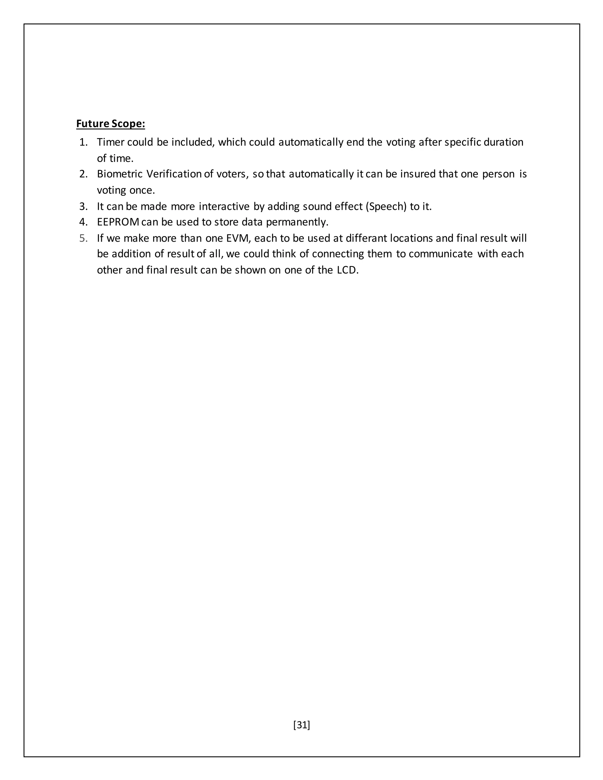 [31]
Future Scope:
1. Timer could be included, which could automatically end the voting after specific duration
of time.
2. Biometric Verification of voters, so that automatically it can be insured that one person is
voting once.
3. It can be made more interactive by adding sound effect (Speech) to it.
4. EEPROMcan be used to store data permanently.
5. If we make more than one EVM, each to be used at differant locations and final result will
be addition of result of all, we could think of connecting them to communicate with each
other and final result can be shown on one of the LCD.
 