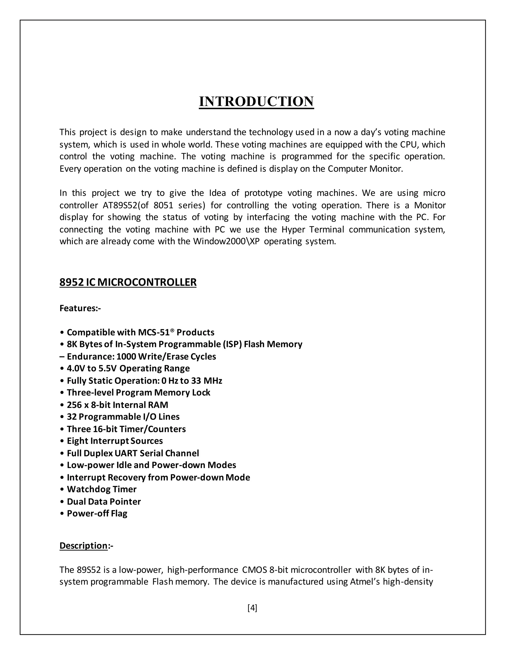 [4]
INTRODUCTION
This project is design to make understand the technology used in a now a day’s voting machine
system, which is used in whole world. These voting machines are equipped with the CPU, which
control the voting machine. The voting machine is programmed for the specific operation.
Every operation on the voting machine is defined is display on the Computer Monitor.
In this project we try to give the Idea of prototype voting machines. We are using micro
controller AT89S52(of 8051 series) for controlling the voting operation. There is a Monitor
display for showing the status of voting by interfacing the voting machine with the PC. For
connecting the voting machine with PC we use the Hyper Terminal communication system,
which are already come with the Window2000XP operating system.
8952 IC MICROCONTROLLER
Features:-
• Compatible with MCS-51® Products
• 8K Bytes of In-System Programmable (ISP) Flash Memory
– Endurance: 1000 Write/Erase Cycles
• 4.0V to 5.5V Operating Range
• Fully Static Operation: 0 Hz to 33 MHz
• Three-level Program Memory Lock
• 256 x 8-bit Internal RAM
• 32 Programmable I/O Lines
• Three 16-bit Timer/Counters
• Eight Interrupt Sources
• Full Duplex UART Serial Channel
• Low-power Idle and Power-down Modes
• Interrupt Recovery from Power-down Mode
• Watchdog Timer
• Dual Data Pointer
• Power-off Flag
Description:-
The 89S52 is a low-power, high-performance CMOS 8-bit microcontroller with 8K bytes of in-
system programmable Flash memory. The device is manufactured using Atmel’s high-density
 