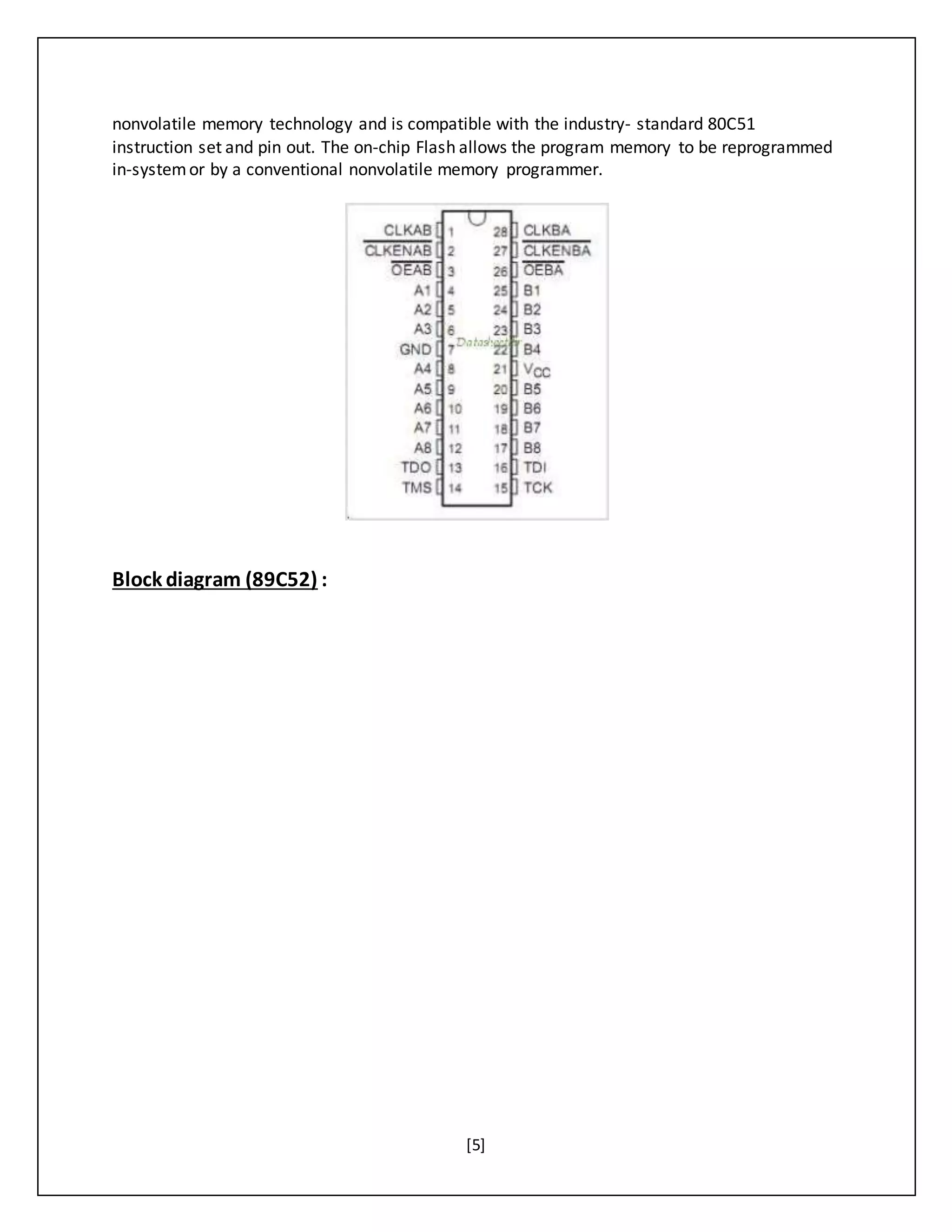 [5]
nonvolatile memory technology and is compatible with the industry- standard 80C51
instruction set and pin out. The on-chip Flash allows the program memory to be reprogrammed
in-systemor by a conventional nonvolatile memory programmer.
Block diagram (89C52) :
 