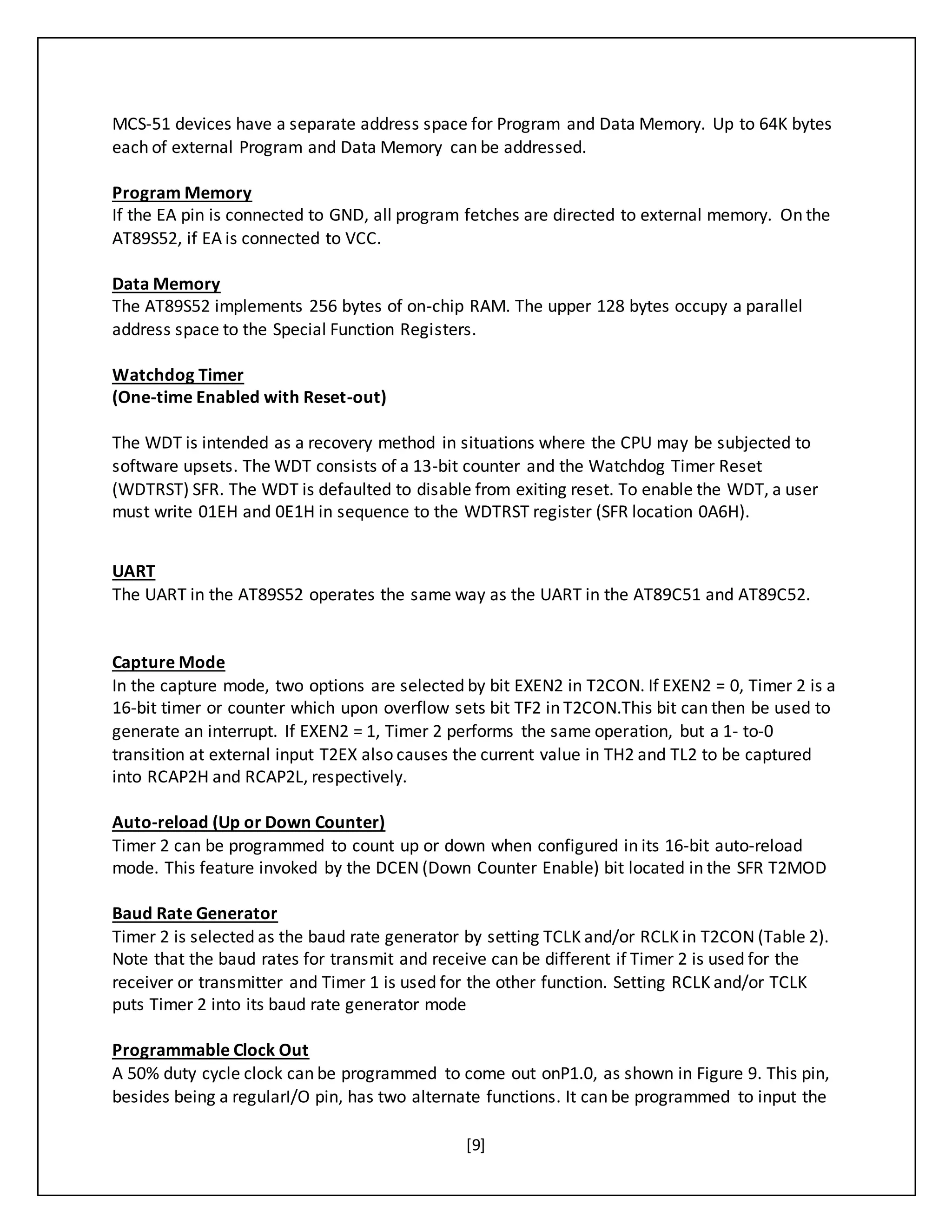 [9]
MCS-51 devices have a separate address space for Program and Data Memory. Up to 64K bytes
each of external Program and Data Memory can be addressed.
Program Memory
If the EA pin is connected to GND, all program fetches are directed to external memory. On the
AT89S52, if EA is connected to VCC.
Data Memory
The AT89S52 implements 256 bytes of on-chip RAM. The upper 128 bytes occupy a parallel
address space to the Special Function Registers.
Watchdog Timer
(One-time Enabled with Reset-out)
The WDT is intended as a recovery method in situations where the CPU may be subjected to
software upsets. The WDT consists of a 13-bit counter and the Watchdog Timer Reset
(WDTRST) SFR. The WDT is defaulted to disable from exiting reset. To enable the WDT, a user
must write 01EH and 0E1H in sequence to the WDTRST register (SFR location 0A6H).
UART
The UART in the AT89S52 operates the same way as the UART in the AT89C51 and AT89C52.
Capture Mode
In the capture mode, two options are selected by bit EXEN2 in T2CON. If EXEN2 = 0, Timer 2 is a
16-bit timer or counter which upon overflow sets bit TF2 in T2CON.This bit can then be used to
generate an interrupt. If EXEN2 = 1, Timer 2 performs the same operation, but a 1- to-0
transition at external input T2EX also causes the current value in TH2 and TL2 to be captured
into RCAP2H and RCAP2L, respectively.
Auto-reload (Up or Down Counter)
Timer 2 can be programmed to count up or down when configured in its 16-bit auto-reload
mode. This feature invoked by the DCEN (Down Counter Enable) bit located in the SFR T2MOD
Baud Rate Generator
Timer 2 is selected as the baud rate generator by setting TCLK and/or RCLK in T2CON (Table 2).
Note that the baud rates for transmit and receive can be different if Timer 2 is used for the
receiver or transmitter and Timer 1 is used for the other function. Setting RCLK and/or TCLK
puts Timer 2 into its baud rate generator mode
Programmable Clock Out
A 50% duty cycle clock can be programmed to come out onP1.0, as shown in Figure 9. This pin,
besides being a regularI/O pin, has two alternate functions. It can be programmed to input the
 