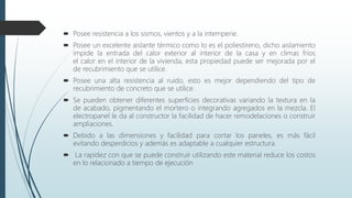  Posee resistencia a los sismos, vientos y a la intemperie.
 Posee un excelente aislante térmico como lo es el poliestireno, dicho aislamiento
impide la entrada del calor exterior al interior de la casa y en climas fríos
el calor en el interior de la vivienda, esta propiedad puede ser mejorada por el
de recubrimiento que se utilice.
 Posee una alta resistencia al ruido, esto es mejor dependiendo del tipo de
recubrimiento de concreto que se utilice.
 Se pueden obtener diferentes superficies decorativas variando la textura en la
de acabado, pigmentando el mortero o integrando agregados en la mezcla. El
electropanel le da al constructor la facilidad de hacer remodelaciones o construir
ampliaciones.
 Debido a las dimensiones y facilidad para cortar los paneles, es más fácil
evitando desperdicios y además es adaptable a cualquier estructura.
 La rapidez con que se puede construir utilizando este material reduce los costos
en lo relacionado a tiempo de ejecución
 