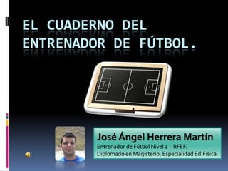 EL CUADERNO DEL
ENTRENADOR DE FÚTBOL.




        José Ángel Herrera Martín
        Entrenador de Fútbol Nivel 2 – RFEF.
        Diplomado en Magisterio, Especialidad Ed.Física.
 