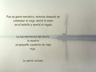 Fue un gesto mecánico, minutos después de comenzar el viaje, metió la mano  en el bolsillo y sentió el regalo. La luz mortecina del micro, le mostro  un pequeño cuaderno de tapa  roja.  Lo abrió curioso. 