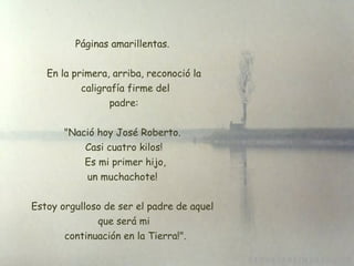 Páginas amarillentas.  En la primera, arriba, reconoció la  caligrafía firme del  padre:  "Nació hoy José Roberto.  Casi cuatro kilos!  Es mi primer hijo, un muchachote!  Estoy orgulloso de ser el padre de aquel  que será mi  continuación en la Tierra!". 