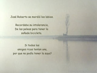 José Roberto se mordió los labios. Recordaba su intolerancia, De las peleas para tener la  soñada bicicleta.  Si todos los  amigos ricos tenían una,  por que no podía tener la suya? 
