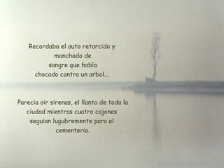 Recordaba el auto retorcido y manchado de  sangre que había chocado contra un arbol... Parecia oir sirenas, el llanto de toda la ciudad mientras cuatro cajones  seguian lugubremente para el  cementerio. 