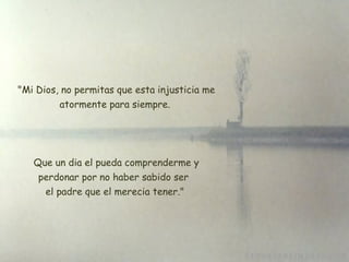   "Mi Dios, no permitas que esta injusticia me atormente para siempre. Que un dia el pueda comprenderme y perdonar por no haber sabido ser  el padre que el merecia tener." 