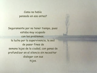 Como no había  pensado en eso antes? Seguramente por no tener tiempo, pues estaba muy ocupado  con los problemas,  la lucha por la supervivencia, la sed de pasar fines de  semana lejos de la ciudad, con ganas de profundizar en el silencio sin necesitar   dialogar con sus  hijos. 