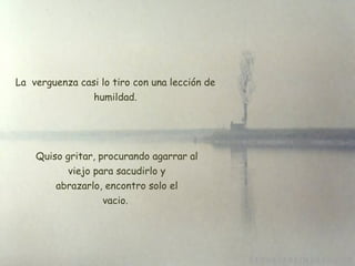 La  verguenza casi lo tiro con una lección de humildad. Quiso gritar, procurando agarrar al  viejo para sacudirlo y  abrazarlo, encontro solo el vacio. 