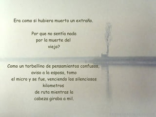 Era como si hubiera muerto un extraño. Por que no sentía nada por la muerte del  viejo? Como un torbellino de pensamientos confusos,  aviso a la esposa, tomo  el micro y se fue, venciendo los silenciosos kilometros  de ruta mientras la  cabeza giraba a mil. 
