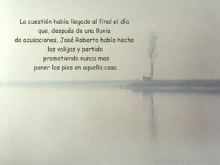 La cuestión había llegado al final el día  que, después de una lluvia  de acusaciones, José Roberto había hecho  las valijas y partido  prometiendo nunca mas  poner los pies en aquella casa . 