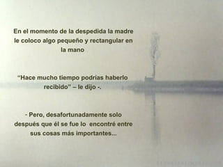 En el momento de la despedida la madre le coloco algo pequeño y rectangular en la mano  “ Hace mucho tiempo podrías haberlo  recibido” – le dijo -.    Pero, desafortunadamente solo después que él se fue lo  encontré entre sus cosas m á s importantes... 