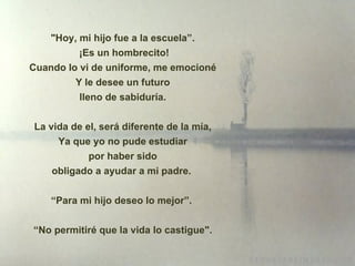 "Hoy, mi hijo fue a la escuela”. ¡ Es un hombrecito! Cuando lo vi de uniforme, me emocioné Y le desee un futuro lleno de sabiduría. La vida de el, será diferente de la mía,  Ya que yo no pude estudiar por haber sido obligado a ayudar a mi padre.  “ Para mi hijo deseo lo mejor”.  “ No permitiré que la vida lo castigue". 