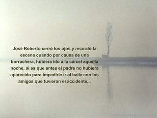 José Roberto cerró los ojos y recordó la escena cuando por causa de una borrachera, hubiera ido a la cárcel aquella noche, si es que antes el padre no hubiera aparecido para impedirle ir al baile con los amigos que tuvieron el accidente... 