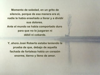 Momento de soledad, en un grito de silencio, porque de esa manera era el, nadie le había enseñado a llorar y a dividir sus dolores.  Ante el mundo se había comportado duro  para que no lo juzgaran ni débil ni cobarde. Y, ahora José Roberto estaba teniendo la prueba de que, debajo de aquella fachada de fortaleza había un corazón enorme, tierno y lleno de amor. 