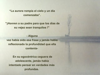 “ La aurora rompía el cielo y un día comenzaba”.  " ¡ Honren a su padre para que los días de su vejez sean tranquilos !"  - Alguna vez había oído esa frase y jamás había reflexionado la profundidad que ella contenía-  En su egocéntrica ceguera de adolescente, jamás había intentado pensar en verdades más  profundas.  